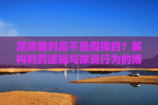 足球裁判是不是假摔的？解构判罚逻辑与球员行为的博弈，足球裁判判罚迷局，解构假摔逻辑与球员行为的博弈