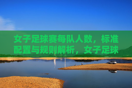 女子足球赛每队人数,标准配置与规则解析,女子足球赛每队人数、标准配置与规则解析