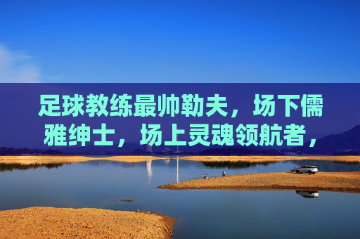 足球教练最帅勒夫,场下儒雅绅士,场上灵魂领航者,足球教练勒夫,场下儒雅绅士,场上灵魂领航者(最帅典范)