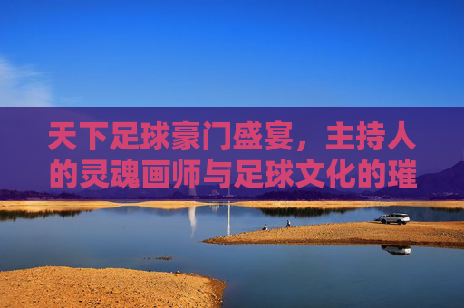 天下足球豪门盛宴，主持人的灵魂画师与足球文化的璀璨绽放，天下足球豪门盛宴，主持人的灵魂画师与足球文化的璀璨绽放