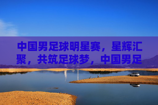 中国男足球明星赛，星辉汇聚，共筑足球梦，中国男足球明星赛，星辉汇聚，共筑足球梦