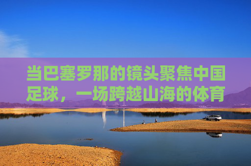 当巴塞罗那的镜头聚焦中国足球，一场跨越山海的体育对话，巴塞罗那镜头下的中国足球，一场跨越山海的体育对话