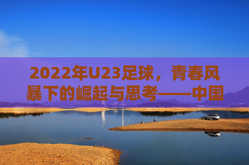 2022年U23足球,青春风暴下的崛起与思考——中国年轻球员的崛起之路,2022年U23足球,青春风暴下的崛起与思考——中国年轻球员的崛起之路