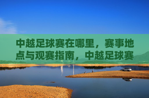 中越足球赛在哪里,赛事地点与观赛指南,中越足球赛在哪里,赛事地点与观赛指南