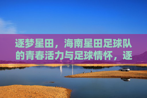 逐梦星田，海南星田足球队的青春活力与足球情怀，逐梦星田，海南星田足球队的青春活力与足球情怀