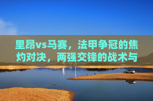 里昂vs马赛，法甲争冠的焦灼对决，两强交锋的战术与激情碰撞，里昂vs马赛，法甲争冠焦灼对决，两强战术与激情碰撞
