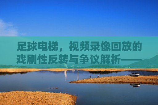 足球电梯，视频录像回放的戏剧性反转与争议解析——技术进步下的足球公平新维度，足球电梯，视频录像回放的戏剧性反转与争议解析——技术进步下的足球公平新维度