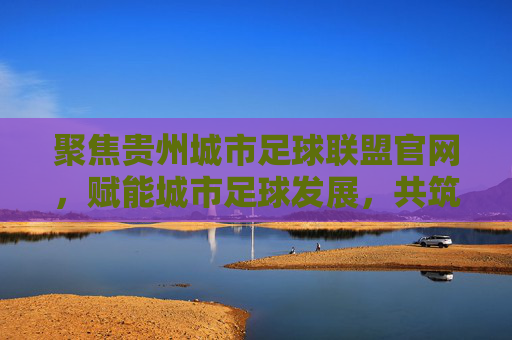 聚焦贵州城市足球联盟官网，赋能城市足球发展，共筑足球梦，聚焦贵州城市足球联盟官网，赋能城市足球发展，共筑足球梦