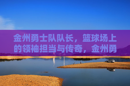 金州勇士队队长,篮球场上的领袖担当与传奇,金州勇士队队长,篮球场上的领袖担当与传奇