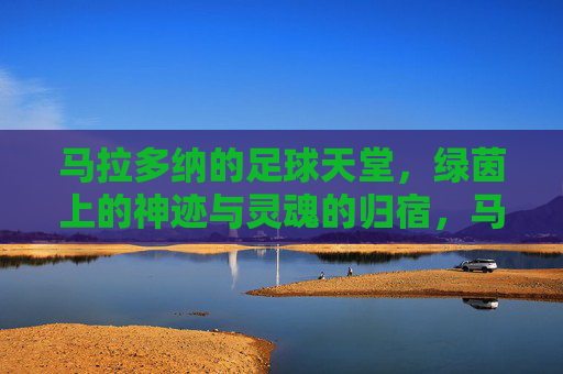 马拉多纳的足球天堂,绿茵上的神迹与灵魂的归宿,马拉多纳的足球天堂,绿茵上的神迹与灵魂的归宿