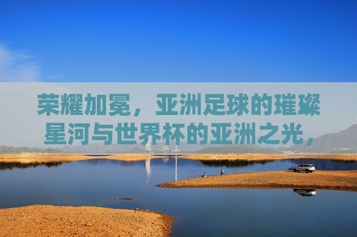 荣耀加冕，亚洲足球的璀璨星河与世界杯的亚洲之光，荣耀加冕，亚洲足球的璀璨星河与世界杯的亚洲之光