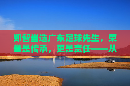 郑智当选广东足球先生，荣誉是传承，更是责任——从球员到教练的足球情怀与广东足球的未来展望，郑智当选广东足球先生，荣誉是传承，更是责任，承载足球情怀与广东足球未来展望