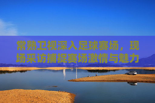 常熟卫视深入足球赛场，现场采访捕捉赛场激情与魅力，常熟卫视深入足球赛场现场采访，捕捉赛场激情与魅力