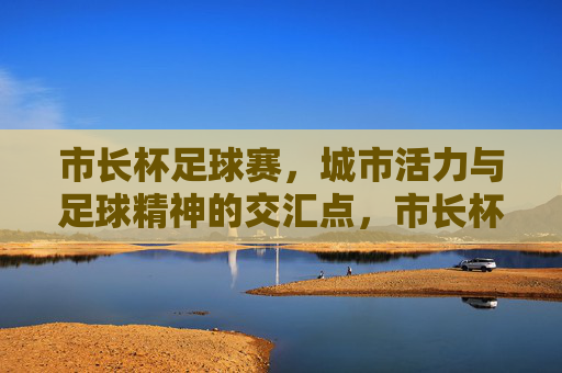 市长杯足球赛,城市活力与足球精神的交汇点,市长杯足球赛,城市活力与足球精神的交汇点