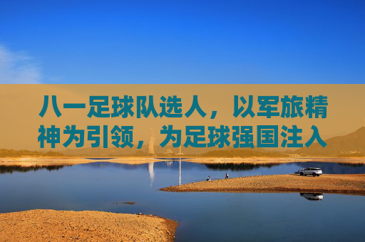 八一足球队选人,以军旅精神为引领,为足球强国注入青春动能,八一足球队选人,以军旅精神为引领,为足球强国注入青春动能