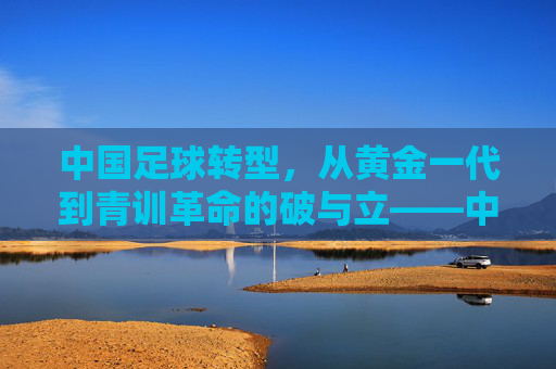 中国足球转型，从黄金一代到青训革命的破与立——中国足球发展历程的深刻变革，中国足球转型，从黄金一代到青训革命的破与立——发展历程的深刻变革