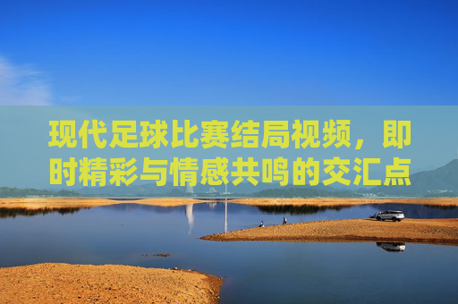 现代足球比赛结局视频，即时精彩与情感共鸣的交汇点，现代足球比赛结局视频，即时精彩与情感共鸣的交汇点