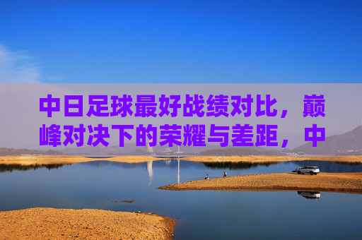 中日足球最好战绩对比，巅峰对决下的荣耀与差距，中日足球最好战绩对比，巅峰对决下的荣耀与差距
