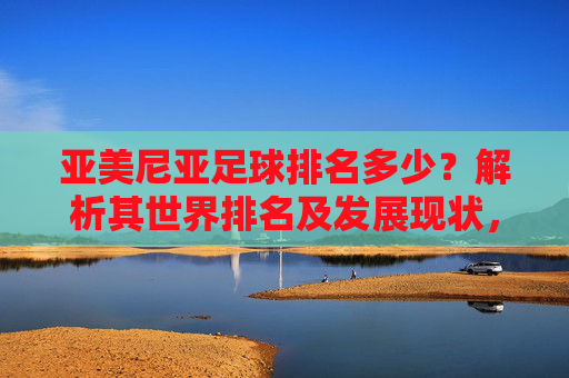 亚美尼亚足球排名多少?解析其世界排名及发展现状,亚美尼亚足球世界排名及发展现状解析