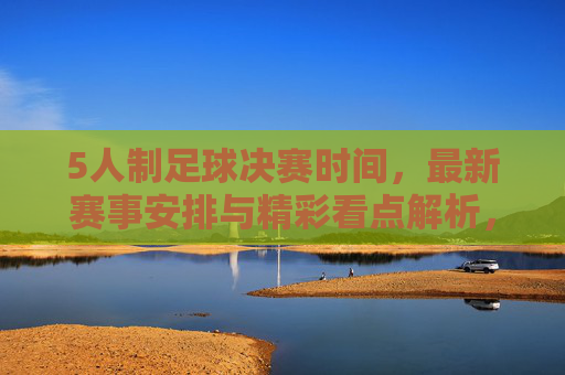 5人制足球决赛时间，最新赛事安排与精彩看点解析，5人制足球决赛时间，最新赛事安排与精彩看点解析