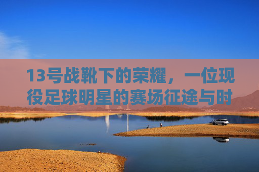 13号战靴下的荣耀，一位现役足球明星的赛场征途与时代印记，13号战靴下的荣耀，一位现役足球明星的赛场征途与时代印记