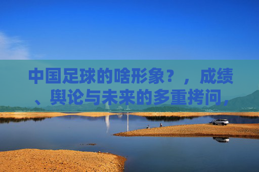 中国足球的啥形象?,成绩、舆论与未来的多重拷问,中国足球的啥形象?成绩、舆论与未来的多重拷问