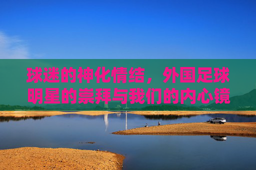 球迷的神化情结,外国足球明星的崇拜与我们的内心镜像,球迷的神化情结,外国足球明星的崇拜与内心镜像