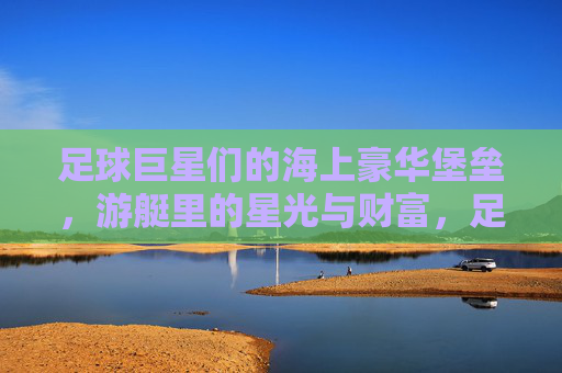 足球巨星们的海上豪华堡垒，游艇里的星光与财富，足球巨星们的海上豪华堡垒，游艇里的星光与财富