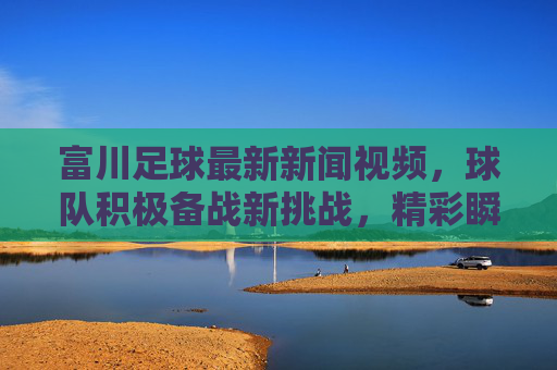 富川足球最新新闻视频，球队积极备战新挑战，精彩瞬间引爆球迷热情，最新动态抢先看，富川足球最新动态，备战新挑战 精彩瞬间引爆球迷热情