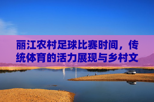丽江农村足球比赛时间,传统体育的活力展现与乡村文化的传承,丽江农村足球比赛时间,传统体育的活力展现与乡村文化传承