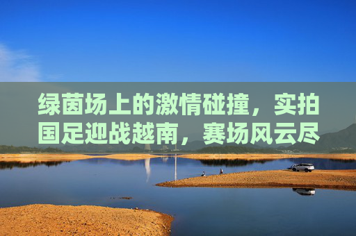 绿茵场上的激情碰撞,实拍国足迎战越南,赛场风云尽收眼底,绿茵场上的激情碰撞,实拍国足迎战越南,赛场风云尽收眼底