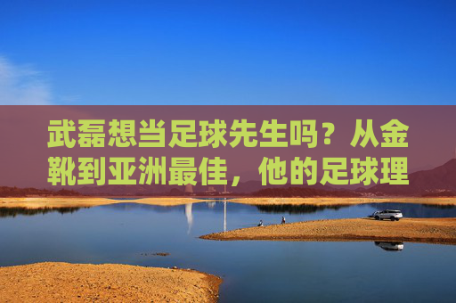 武磊想当足球先生吗？从金靴到亚洲最佳，他的足球理想不止于进球，武磊想当足球先生吗？从金靴到亚洲最佳，他的足球理想不止于进球