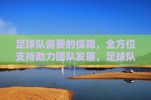 足球队需要的保障,全方位支持助力团队发展,足球队全方位保障与支持助力团队发展