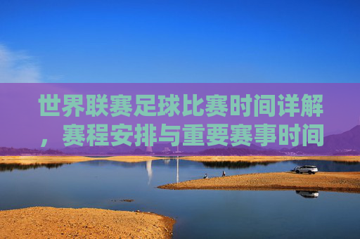 世界联赛足球比赛时间详解,赛程安排与重要赛事时间节点,世界联赛足球比赛时间详解,赛程安排与重要赛事时间节点