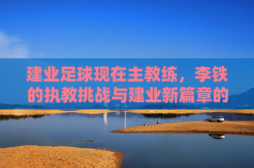 建业足球现在主教练,李铁的执教挑战与建业新篇章的探索,李铁执教建业,执教挑战与新篇章的探索