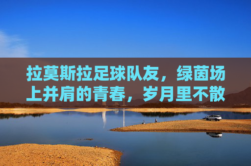 拉莫斯拉足球队友，绿茵场上并肩的青春，岁月里不散的烟火，拉莫斯拉足球队友，绿茵场上并肩的青春，岁月里不散的烟火