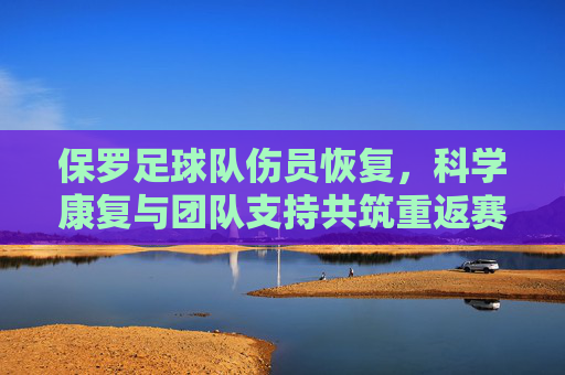 保罗足球队伤员恢复,科学康复与团队支持共筑重返赛场之路,保罗足球队伤员恢复,科学康复与团队支持共筑重返赛场之路