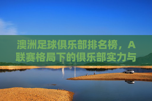 澳洲足球俱乐部排名榜,A联赛格局下的俱乐部实力与竞争态势分析,澳洲足球俱乐部排名榜,A联赛格局下俱乐部实力与竞争态势分析