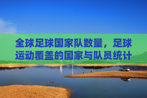 全球足球国家队数量,足球运动覆盖的国家与队员统计概览,全球足球国家队数量及覆盖国家与队员统计概览