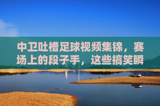 中卫吐槽足球视频集锦，赛场上的段子手，这些搞笑瞬间让你笑出声，中卫吐槽足球视频集锦，赛场段子手搞笑瞬间，让你笑出声的精彩片段
