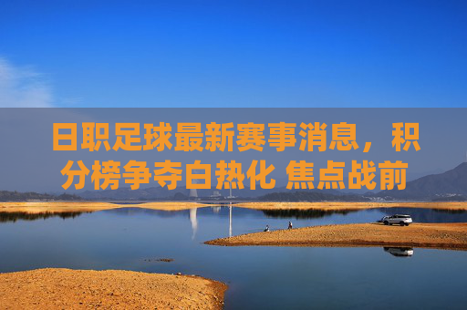 日职足球最新赛事消息，积分榜争夺白热化 焦点战前瞻，日职足球最新赛事消息，积分榜争夺白热化 焦点战前瞻