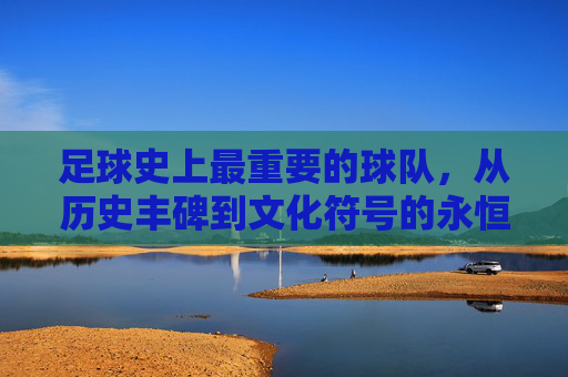 足球史上最重要的球队，从历史丰碑到文化符号的永恒价值，足球史上最重要的球队，从历史丰碑到文化符号的永恒价值