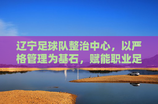 辽宁足球队整治中心,以严格管理为基石,赋能职业足球高质量发展,辽宁足球队以严格管理为基石,赋能职业足球高质量发展