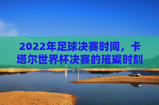 2022年足球决赛时间,卡塔尔世界杯决赛的璀璨时刻,2022年足球决赛时间,卡塔尔世界杯决赛的璀璨时刻