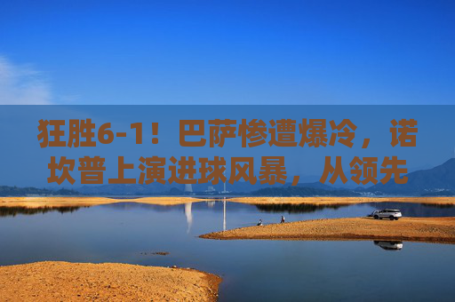 狂胜6-1！巴萨惨遭爆冷，诺坎普上演进球风暴，从领先到反超的惊天逆转，6-1狂胜变逆转！诺坎普进球风暴，巴萨遭爆冷上演惊天反超