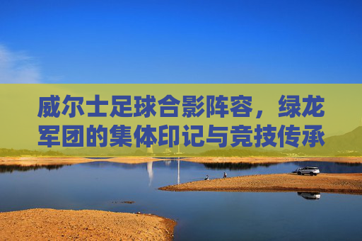 威尔士足球合影阵容,绿龙军团的集体印记与竞技传承,威尔士足球合影阵容,绿龙军团的集体印记与竞技传承