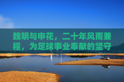 魏明与申花,二十年风雨兼程,为足球事业奉献的坚守者,二十年风雨兼程,魏明与申花,为足球事业奉献的坚守者