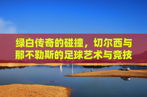 绿白传奇的碰撞,切尔西与那不勒斯的足球艺术与竞技精神,绿白传奇的碰撞,切尔西与那不勒斯的足球艺术与竞技精神对决