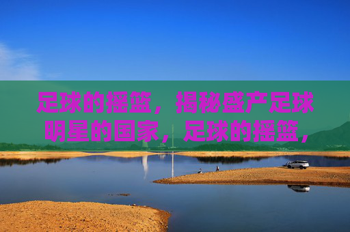 足球的摇篮，揭秘盛产足球明星的国家，足球的摇篮，揭秘盛产足球明星的国家