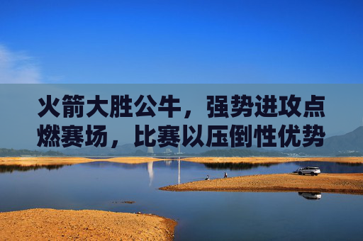 火箭大胜公牛,强势进攻点燃赛场,比赛以压倒性优势收场,火箭强势进攻点燃赛场,大胜公牛以压倒性优势收场